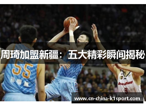 周琦加盟新疆：五大精彩瞬间揭秘