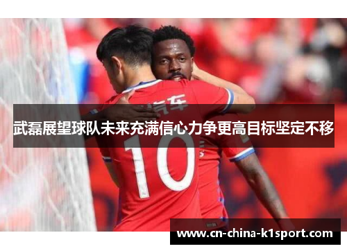武磊展望球队未来充满信心力争更高目标坚定不移