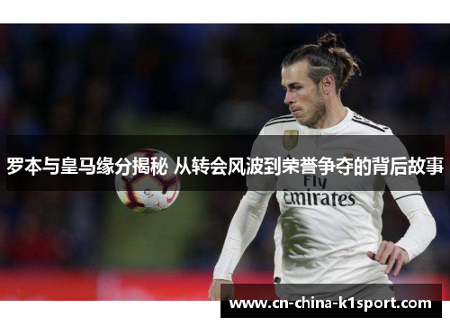 罗本与皇马缘分揭秘 从转会风波到荣誉争夺的背后故事