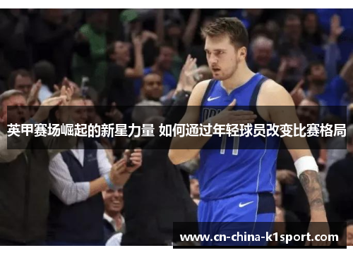 英甲赛场崛起的新星力量 如何通过年轻球员改变比赛格局 英甲赛场崛起的新星力量 如何通过年轻球员改变比赛格局