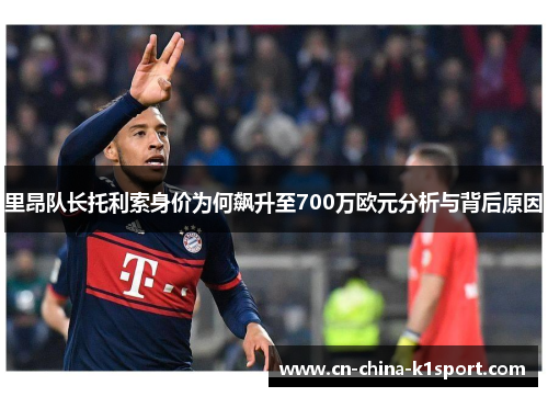 里昂队长托利索身价为何飙升至700万欧元分析与背后原因 里昂队长托利索身价为何飙升至700万欧元分析与背后原因