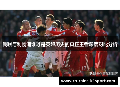 曼联与利物浦谁才是英超历史的真正王者深度对比分析 曼联与利物浦谁才是英超历史的真正王者深度对比分析