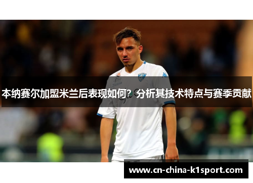 本纳赛尔加盟米兰后表现如何?分析其技术特点与赛季贡献 本纳赛尔加盟米兰后表现如何?分析其技术特点与赛季贡献