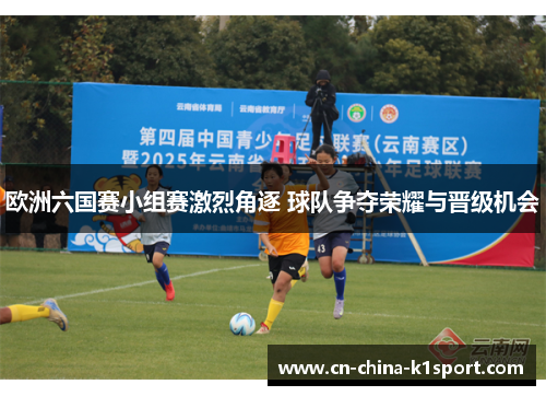 欧洲六国赛小组赛激烈角逐 球队争夺荣耀与晋级机会 欧洲六国赛小组赛激烈角逐 球队争夺荣耀与晋级机会