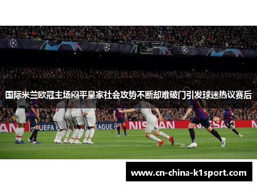 国际米兰欧冠主场闷平皇家社会攻势不断却难破门引发球迷热议赛后